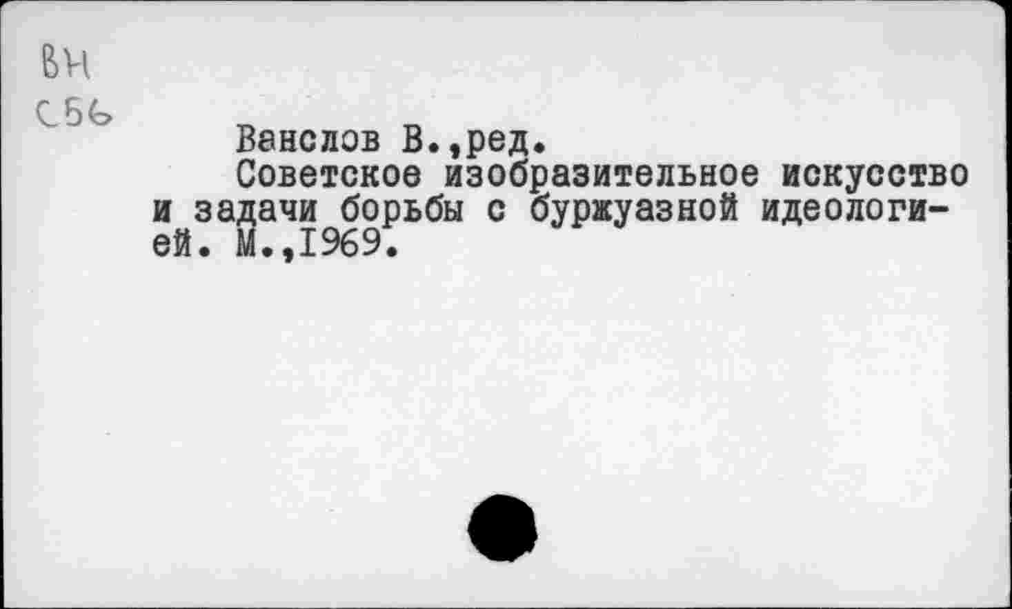 ﻿Ванслов В.,ред.
Советское изобразительное искусство и задачи борьбы с буржуазной идеологией. М.,1969.